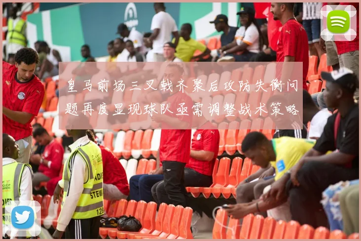 皇马前场三叉戟齐聚后攻防失衡问题再度显现球队亟需调整战术策略